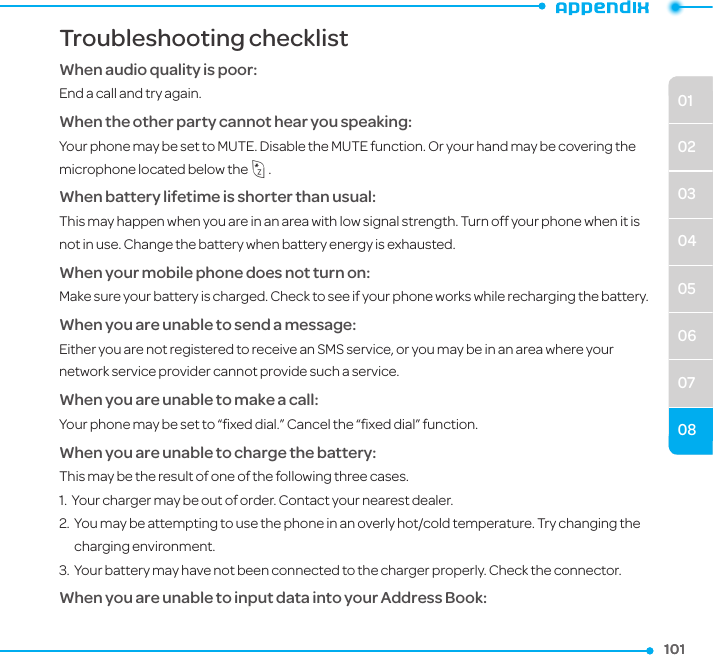 0102030405060708101101Troubleshooting checklistWhen audio quality is poor:End a call and try again. When the other party cannot hear you speaking:Your phone may be set to MUTE. Disable the MUTE function. Or your hand may be covering the microphone located below the *.When battery lifetime is shorter than usual:This may happen when you are in an area with low signal strength. Turn off your phone when it is not in use. Change the battery when battery energy is exhausted.When your mobile phone does not turn on:Make sure your battery is charged. Check to see if your phone works while recharging the battery.When you are unable to send a message:Either you are not registered to receive an SMS service, or you may be in an area where your network service provider cannot provide such a service.When you are unable to make a call:Your phone may be set to “ﬁxed dial.” Cancel the “ﬁxed dial” function.When you are unable to charge the battery:This may be the result of one of the following three cases.1.   Your charger may be out of order. Contact your nearest dealer.2.   You may be attempting to use the phone in an overly hot/cold temperature. Try changing the charging environment.3.   Your battery may have not been connected to the charger properly. Check the connector.When you are unable to input data into your Address Book:
