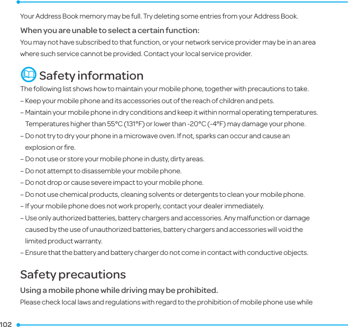 102 102 Your Address Book memory may be full. Try deleting some entries from your Address Book.When you are unable to select a certain function:You may not have subscribed to that function, or your network service provider may be in an area where such service cannot be provided. Contact your local service provider.  Safety informationThe following list shows how to maintain your mobile phone, together with precautions to take.–  Keep your mobile phone and its accessories out of the reach of children and pets.–  Maintain your mobile phone in dry conditions and keep it within normal operating temperatures. Temperatures higher than 55°C (131°F) or lower than -20°C (-4°F) may damage your phone.–  Do not try to dry your phone in a microwave oven. If not, sparks can occur and cause an explosion or ﬁre.–  Do not use or store your mobile phone in dusty, dirty areas.–  Do not attempt to disassemble your mobile phone.–  Do not drop or cause severe impact to your mobile phone.–  Do not use chemical products, cleaning solvents or detergents to clean your mobile phone. –  If your mobile phone does not work properly, contact your dealer immediately. –  Use only authorized batteries, battery chargers and accessories. Any malfunction or damage caused by the use of unauthorized batteries, battery chargers and accessories will void the limited product warranty.–  Ensure that the battery and battery charger do not come in contact with conductive objects.Safety precautionsUsing a mobile phone while driving may be prohibited.Please check local laws and regulations with regard to the prohibition of mobile phone use while 