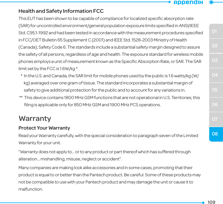 0102030405060708109109Health and Safety Information FCCThis EUT has been shown to be capable of compliance for localized speciﬁc absorption rate (SAR) for uncontrolled environment/general population exposure limits speciﬁed in ANSI/IEEE Std. C95.1-1992 and had been tested in accordance with the measurement procedures speciﬁed in FCC/OET Bulletin 65 Supplement C (2001) and IEEE Std. 1528-2003 Ministry of Health (Canada), Safety Code 6. The standards include a substantial safety margin designed to assure the safety of all persons, regardless of age and health. The exposure standard for wireless mobile phones employs a unit of measurement known as the Speciﬁc Absorption Rate, or SAR. The SAR limit set by the FCC is 1.6W/kg *.   *   In the U.S. and Canada, the SAR limit for mobile phones used by the public is 1.6 watts/kg (W/kg) averaged over one gram of tissue. The standard incorporates a substantial margin of safety to give additional protection for the public and to account for any variations in. **   This device contains 1800 MHz GSM functions that are not operational in U.S. Territories; this ﬁling is applicable only for 850 MHz GSM and 1900 MHz PCS operations.WarrantyProtect Your WarrantyRead your Warranty carefully, with the special consideration to paragraph seven of the Limited Warranty for your unit.“Warranty does not apply to... or to any product or part thereof which has suffered through alteration... mishandling, misuse, neglect or accident”.Many companies are making look alike accessories and in some cases, promoting that their product is equal to or better than the Pantech product. Be careful. Some of these products may not be compatible to use with your Pantech product and may damage the unit or cause it to malfunction.