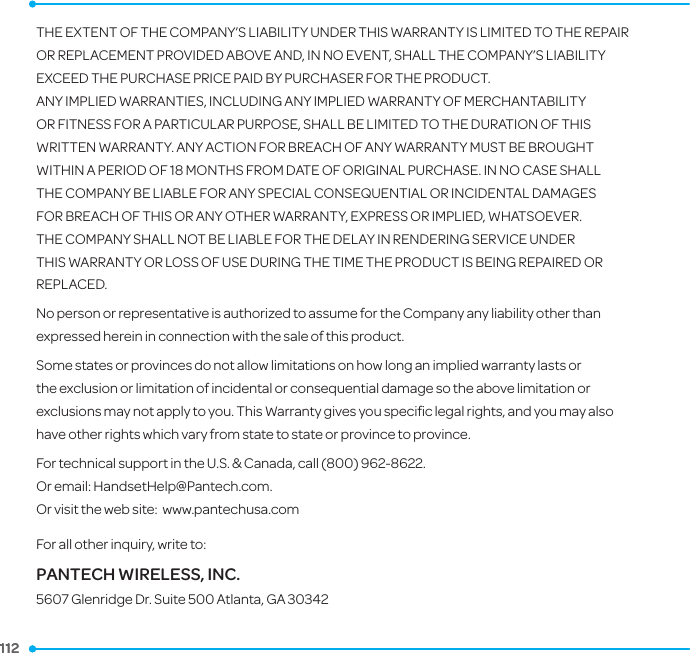 112 112 THE EXTENT OF THE COMPANY’S LIABILITY UNDER THIS WARRANTY IS LIMITED TO THE REPAIR OR REPLACEMENT PROVIDED ABOVE AND, IN NO EVENT, SHALL THE COMPANY’S LIABILITY EXCEED THE PURCHASE PRICE PAID BY PURCHASER FOR THE PRODUCT.ANY IMPLIED WARRANTIES, INCLUDING ANY IMPLIED WARRANTY OF MERCHANTABILITY OR FITNESS FOR A PARTICULAR PURPOSE, SHALL BE LIMITED TO THE DURATION OF THIS WRITTEN WARRANTY. ANY ACTION FOR BREACH OF ANY WARRANTY MUST BE BROUGHT WITHIN A PERIOD OF 18 MONTHS FROM DATE OF ORIGINAL PURCHASE. IN NO CASE SHALL THE COMPANY BE LIABLE FOR ANY SPECIAL CONSEQUENTIAL OR INCIDENTAL DAMAGES FOR BREACH OF THIS OR ANY OTHER WARRANTY, EXPRESS OR IMPLIED, WHATSOEVER. THE COMPANY SHALL NOT BE LIABLE FOR THE DELAY IN RENDERING SERVICE UNDER THIS WARRANTY OR LOSS OF USE DURING THE TIME THE PRODUCT IS BEING REPAIRED OR REPLACED.No person or representative is authorized to assume for the Company any liability other than expressed herein in connection with the sale of this product.Some states or provinces do not allow limitations on how long an implied warranty lasts or the exclusion or limitation of incidental or consequential damage so the above limitation or exclusions may not apply to you. This Warranty gives you speciﬁc legal rights, and you may also have other rights which vary from state to state or province to province.For technical support in the U.S. &amp; Canada, call (800) 962-8622.Or email: HandsetHelp@Pantech.com. Or visit the web site:  www.pantechusa.comFor all other inquiry, write to:PANTECH WIRELESS, INC.5607 Glenridge Dr. Suite 500 Atlanta, GA 30342