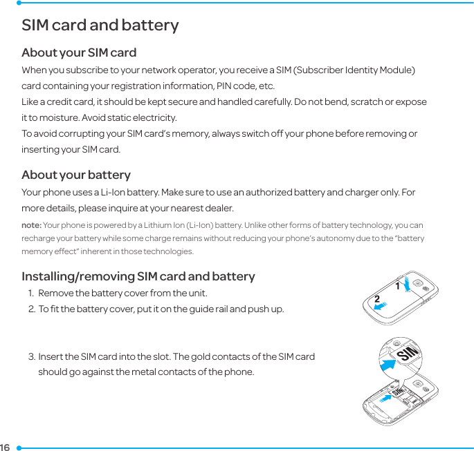 16 16 SIM card and batteryAbout your SIM cardWhen you subscribe to your network operator, you receive a SIM (Subscriber Identity Module) card containing your registration information, PIN code, etc. Like a credit card, it should be kept secure and handled carefully. Do not bend, scratch or expose it to moisture. Avoid static electricity. To avoid corrupting your SIM card’s memory, always switch off your phone before removing or inserting your SIM card.About your batteryYour phone uses a Li-Ion battery. Make sure to use an authorized battery and charger only. For more details, please inquire at your nearest dealer.note: Your phone is powered by a Lithium Ion (Li-Ion) battery. Unlike other forms of battery technology, you can recharge your battery while some charge remains without reducing your phone’s autonomy due to the “battery memory effect” inherent in those technologies.Installing/removing SIM card and battery1.  Remove the battery cover from the unit. 2. To ﬁt the battery cover, put it on the guide rail and push up.3. Insert the SIM card into the slot. The gold contacts of the SIM card should go against the metal contacts of the phone.