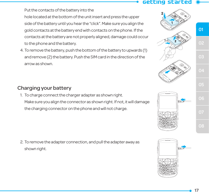 02030405060708011717  Put the contacts of the battery into the  hole located at the bottom of the unit insert and press the upper side of the battery until you hear the “click”. Make sure you align the gold contacts at the battery end with contacts on the phone. If the contacts at the battery are not properly aligned, damage could occur to the phone and the battery.4. To remove the battery, push the bottom of the battery to upwards (1) and remove (2) the battery. Push the SIM card in the direction of the arrow as shown.Charging your battery1.  To charge connect the charger adapter as shown right.  Make sure you align the connector as shown right. If not, it will damage the charging connector on the phone and will not charge.2. To remove the adapter connection, and pull the adapter away as shown right.