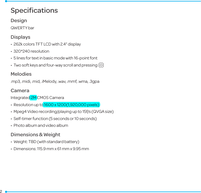 2 SpecificationsDesignQWERTY barDisplays•  262k colors TFT LCD with 2.4” display•  320*240 resolution•  5 lines for text in basic mode with 16-point font •  Two soft keys and four-way scroll and pressingOMelodies.mp3, .midi, .mid, .iMelody, .wav, .mmf, .wma, .3gpaCameraIntegrated 2M CMOS Camera•  Resolution up to 1600 x 1200(1,920,000 pixels)•  Mpeg4 Video recording/playing up to 15f/s (QVGA size)•  Self-timer function (5 seconds or 10 seconds)•  Photo album and video albumDimensions &amp; Weight•  Weight: TBD (with standard battery)•  Dimensions:  115.9 mm x 61 mm x 9.95 mm