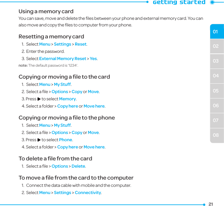 02030405060708012121Using a memory cardYou can save, move and delete the ﬁles between your phone and external memory card. You can also move and copy the ﬁles to computer from your phone.Resetting a memory card1.  Select Menu &gt; Settings &gt; Reset.2. Enter the password.3. Select External Memory Reset &gt; Yes.note: The default password is ‘1234’.Copying or moving a ﬁle to the card1.  Select Menu &gt; My Stuff. 2. Select a ﬁle &gt; Options &gt; Copy or Move.3. Press R to select Memory.4. Select a folder &gt; Copy here or Move here. Copying or moving a ﬁle to the phone1.  Select Menu &gt; My Stuff. 2. Select a ﬁle &gt; Options &gt; Copy or Move.3. Press R to select Phone.4. Select a folder &gt; Copy here or Move here. To delete a ﬁle from the card1.  Select a ﬁle &gt; Options &gt; Delete.To move a ﬁle from the card to the computer1.  Connect the data cable with mobile and the computer.2. Select Menu &gt; Settings &gt; Connectivity.