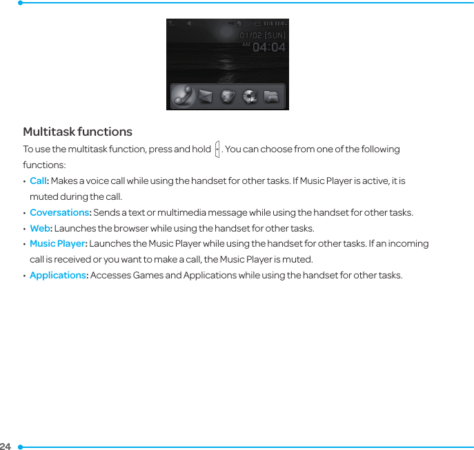 24 24 Multitask functionsTo use the multitask function, press and hold   . You can choose from one of the following functions:•   Call: Makes a voice call while using the handset for other tasks. If Music Player is active, it is muted during the call.•   Coversations: Sends a text or multimedia message while using the handset for other tasks.•  Web: Launches the browser while using the handset for other tasks.•   Music Player: Launches the Music Player while using the handset for other tasks. If an incoming call is received or you want to make a call, the Music Player is muted.•   Applications: Accesses Games and Applications while using the handset for other tasks.