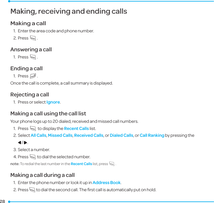 28 28 Making, receiving and ending callsMaking a call1.  Enter the area code and phone number.2. Press S.Answering a call1.  Press S.Ending a call1.  Press E.Once the call is complete, a call summary is displayed.Rejecting a call1.  Press or select Ignore.Making a call using the call listYour phone logs up to 20 dialed, received and missed call numbers.  1.  Press S to display the Recent Calls list.2. Select All Calls, Missed Calls, Received Calls, or Dialed Calls, or Call Ranking by pressing the L/R.3. Select a number.4. Press S to dial the selected number.note: To redial the last number in the Recent Calls list, press S.Making a call during a call1.  Enter the phone number or look it up in Address Book.2. Press S to dial the second call. The ﬁrst call is automatically put on hold.