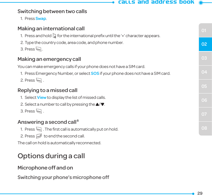 29290304050607080102Switching between two calls1.  Press Swap.Making an international call1.  Press and hold q for the international preﬁx until the ‘+’ character appears.2. Type the country code, area code, and phone number.3. Press S.Making an emergency callYou can make emergency calls if your phone does not have a SIM card.1.  Press Emergency Number, or select SOS if your phone does not have a SIM card.2. Press S.Replying to a missed call1.  Select View to display the list of missed calls. 2. Select a number to call by pressing the U/D.3. Press S.Answering a second call N1.  Press S. The ﬁrst call is automatically put on hold.2. Press E to end the second call. The call on hold is automatically reconnected.Options during a callMicrophone off and on Switching your phone’s microphone off