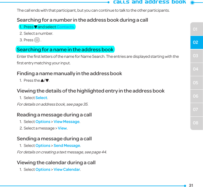31310304050607080102The call ends with that participant, but you can continue to talk to the other participants.Searching for a number in the address book during a call1.  Press D and select Contacts.2. Select a number.3. PressO.Searching for a name in the address bookEnter the ﬁrst letters of the name for Name Search. The entries are displayed starting with the ﬁrst entry matching your input.Finding a name manually in the address book  1.  Press the U/D.Viewing the details of the highlighted entry in the address book1.  Select Select. For details on address book, see page 35. Reading a message during a call1.  Select Options &gt; View Message. 2. Select a message &gt; View.Sending a message during a call1.  Select Options &gt; Send Message. For details on creating a text message, see page 44.Viewing the calendar during a call1.  Select Options &gt; View Calendar.