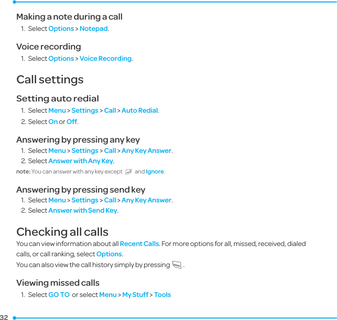 32 32 Making a note during a call1.  Select Options &gt; Notepad.Voice recording1.  Select Options &gt; Voice Recording.Call settings Setting auto redial 1.  Select Menu &gt; Settings &gt; Call &gt; Auto Redial.2. Select On or Off.Answering by pressing any key 1.  Select Menu &gt; Settings &gt; Call &gt; Any Key Answer.2. Select Answer with Any Key. note: You can answer with any key except E and Ignore.Answering by pressing send key 1.  Select Menu &gt; Settings &gt; Call &gt; Any Key Answer.2. Select Answer with Send Key.Checking all callsYou can view information about all Recent Calls. For more options for all, missed, received, dialed calls, or call ranking, select Options. You can also view the call history simply by pressing S.Viewing missed calls1.  Select GO TO  or select Menu &gt; My Stuff &gt; Tools 