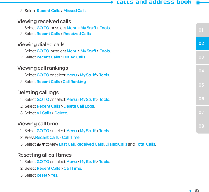 333303040506070801022.  Select Recent Calls &gt; Missed Calls.Viewing received calls1.  Select GO TO  or select Menu &gt; My Stuff &gt; Tools.2. Select Recent Calls &gt; Received Calls.Viewing dialed calls1.  Select GO TO  or select Menu &gt; My Stuff &gt; Tools.2. Select Recent Calls &gt; Dialed Calls.Viewing call rankings1.  Select GO TO or select Menu &gt; My Stuff &gt; Tools.2. Select Recent Calls &gt;Call Ranking.Deleting call logs1.  Select GO TO or select Menu &gt; My Stuff &gt; Tools.2.  Select Recent Calls &gt; Delete Call Logs.3. Select All Calls &gt; Delete.Viewing call time1.  Select GO TO or select Menu &gt; My Stuff &gt; Tools. 2.  Press Recent Calls &gt; Call Time.3. Select U/D to view Last Call, Received Calls, Dialed Calls and Total Calls.Resetting all call times1.  Select GO TO or select Menu &gt; My Stuff &gt; Tools. 2.  Select Recent Calls &gt; Call Time.3. Select Reset &gt; Yes.