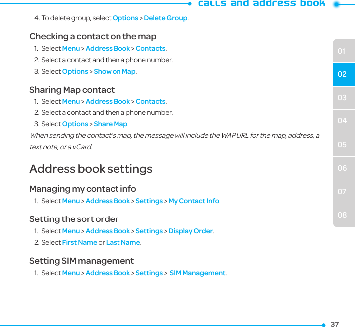373703040506070801024. To delete group, select Options &gt; Delete Group.Checking a contact on the map1.  Select Menu &gt; Address Book &gt; Contacts.2. Select a contact and then a phone number. 3. Select Options &gt; Show on Map. Sharing Map contact1.  Select Menu &gt; Address Book &gt; Contacts.2. Select a contact and then a phone number. 3. Select Options &gt; Share Map. When sending the contact’s map, the message will include the WAP URL for the map, address, a text note, or a vCard.Address book settings Managing my contact info1.  Select Menu &gt; Address Book &gt; Settings &gt; My Contact Info.Setting the sort order1.  Select Menu &gt; Address Book &gt; Settings &gt; Display Order.2. Select First Name or Last Name.Setting SIM management1.  Select Menu &gt; Address Book &gt; Settings &gt;  SIM Management.