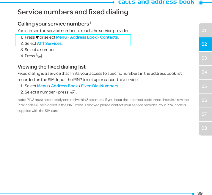 39390304050607080102Service numbers and fixed dialingCalling your service numbers SYou can see the service number to reach the service provider. 1.  Press D or select Menu &gt; Address Book &gt; Contacts.2. Select ATT Services.3. Select a number.4. PressS.Viewing the ﬁxed dialing listFixed dialing is a service that limits your access to speciﬁc numbers in the address book list recorded on the SIM. Input the PIN2 to set up or cancel this service. 1.  Select Menu &gt; Address Book &gt; Fixed Dial Numbers.2. Select a number &gt; press S.note: PIN2 must be correctly entered within 3 attempts. If you input the incorrect code three times in a row the PIN2 code will be blocked. If the PIN2 code is blocked please contact your service provider.  Your PIN2 code is supplied with the SIM card.