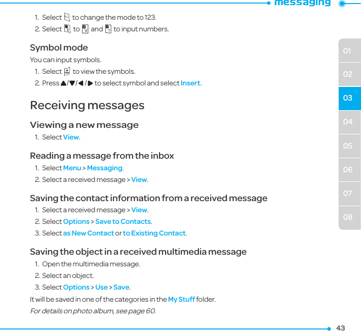 040506070801020343431.  Select m to change the mode to 123.2. Select 1 to 9 and 0 to input numbers.Symbol modeYou can input symbols.1.  Select l to view the symbols.2. Press U/D/L/R to select symbol and select Insert.Receiving messagesViewing a new message1.  Select View.Reading a message from the inbox1.  Select Menu &gt; Messaging.2. Select a received message &gt; View.Saving the contact information from a received message1.  Select a received message &gt; View.2. Select Options &gt; Save to Contacts.3. Select as New Contact or to Existing Contact.Saving the object in a received multimedia message1.  Open the multimedia message.2. Select an object. 3. Select Options &gt; Use &gt; Save.It will be saved in one of the categories in the My Stuff folder.For details on photo album, see page 60.