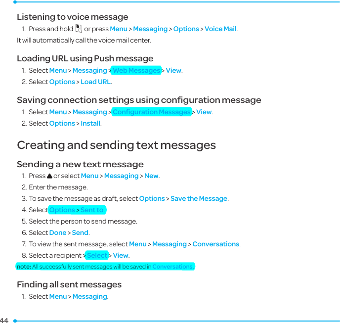 44 44 Listening to voice message 1.  Press and hold 1 or press Menu &gt; Messaging &gt; Options &gt; Voice Mail.It will automatically call the voice mail center.Loading URL using Push message1.  Select Menu &gt; Messaging &gt; Web Messages &gt; View.2. Select Options &gt; Load URL.Saving connection settings using conﬁguration message1.  Select Menu &gt; Messaging &gt; Conﬁguration Messages &gt; View.2. Select Options &gt; Install.Creating and sending text messagesSending a new text message1.  Press U or select Menu &gt; Messaging &gt; New.2. Enter the message.3. To save the message as draft, select Options &gt; Save the Message.4. Select Options &gt; Sent to. 5. Select the person to send message.6. Select Done &gt; Send. 7.  To view the sent message, select Menu &gt; Messaging &gt; Conversations. 8. Select a recipient &gt; Select &gt; View.note: All successfully sent messages will be saved in Conversations.Finding all sent messages1.  Select Menu &gt; Messaging.