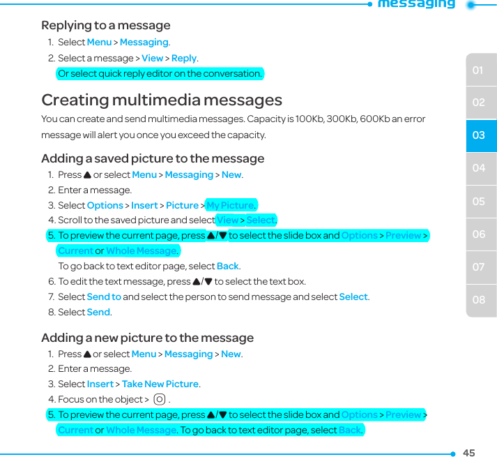 04050607080102034545Replying to a message1.  Select Menu &gt; Messaging.2. Select a message &gt; View &gt; Reply. Or select quick reply editor on the conversation.Creating multimedia messagesYou can create and send multimedia messages. Capacity is 100Kb, 300Kb, 600Kb an error message will alert you once you exceed the capacity.Adding a saved picture to the message1.  Press U or select Menu &gt; Messaging &gt; New.2. Enter a message.3. Select Options &gt; Insert &gt; Picture &gt; My Picture.4. Scroll to the saved picture and select View &gt; Select. 5. To preview the current page, press U/D to select the slide box and Options &gt; Preview &gt; Current or Whole Message. To go back to text editor page, select Back.6. To edit the text message, press U/D to select the text box.7.  Select Send to and select the person to send message and select Select.8. Select Send.Adding a new picture to the message1.  Press U or select Menu &gt; Messaging &gt; New.2. Enter a message.3. Select Insert &gt; Take New Picture.4. Focus on the object &gt; O.5. To preview the current page, press U/D to select the slide box and Options &gt; Preview &gt; Current or Whole Message. To go back to text editor page, select Back.