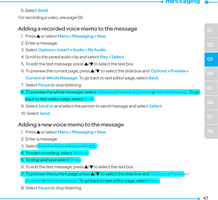 04050607080102034747    9. Select Send.For recording a video, see page 58.Adding a recorded voice memo to the message1.  Press U or select Menu &gt; Messaging &gt; New.2. Enter a message.3. Select Options &gt; Insert &gt; Audio &gt; My Audio.4. Scroll to the saved audio clip and select Play &gt; Select.5. To edit the text message, press U/D to select the text box.6. To preview the current page, press U/D  to select the slide box and  Options &gt; Preview &gt; Current or Whole Message. To go back to text editor page, select Back.7.  Select Pause to stop listening.8. To preview the whole message, select Options &gt; Preview &gt; Current or Whole Message. To go back to text editor page, select Back.9.   Select Send to and select the person to send message and select Select.10. Select Send.Adding a new voice memo to the message1.  Press U or select Menu &gt; Messaging &gt; New.2. Enter a message.3. Select Insert &gt; Audio &gt; Record Audio.4. To start recording, select Record.5. To stop and save select Stop.6. To edit the text message, press U/D to select the text box.7.  To preview the current page, press U/D  to select the slide box and  Options &gt; Preview &gt; Current or Whole Message. To go back to text editor page, select Back.8. Select Pause to stop listening.