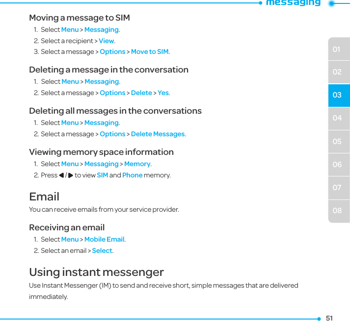 04050607080102035151Moving a message to SIM1.  Select Menu &gt; Messaging.2. Select a recipient &gt; View.3. Select a message &gt; Options &gt; Move to SIM.Deleting a message in the conversation1.   Select Menu &gt; Messaging.2. Select a message &gt; Options &gt; Delete &gt; Yes.Deleting all messages in the conversations1.  Select Menu &gt; Messaging.2. Select a message &gt; Options &gt; Delete Messages.Viewing memory space information1.  Select Menu &gt; Messaging &gt; Memory.2. Press L/R to view SIM and Phone memory.EmailYou can receive emails from your service provider.Receiving an email1.  Select Menu &gt; Mobile Email.2. Select an email &gt; Select.Using instant messengerUse Instant Messenger (IM) to send and receive short, simple messages that are delivered immediately.