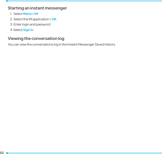 52 52 Starting an instant messenger1.  Select Menu &gt; IM.2. Select the IM application &gt; OK.3. Enter login and password. 4. Select Sign In. Viewing the conversation logYou can view the conversations log in the Instant Messenger Saved History.