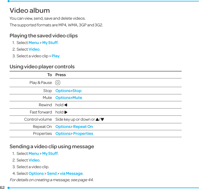 62 62 Video albumYou can view, send, save and delete videos.The supported formats are MP4, WMA, 3GP and 3G2.Playing the saved video clips 1.  Select Menu &gt; My Stuff.2. Select Video.3. Select a video clip &gt; Play.Using video player controlsTo PressPlay &amp; Pause  Stop Options&gt;StopMute Options&gt;MuteRewind hold L Fast forward hold RControl volume Side key up or down or U/DRepeat On Options&gt; Repeat OnProperties Options&gt; PropertiesSending a video clip using message1.  Select Menu &gt; My Stuff.2. Select Video.3. Select a video clip.4. Select Options &gt; Send &gt; via Message.For details on creating a message, see page 44.