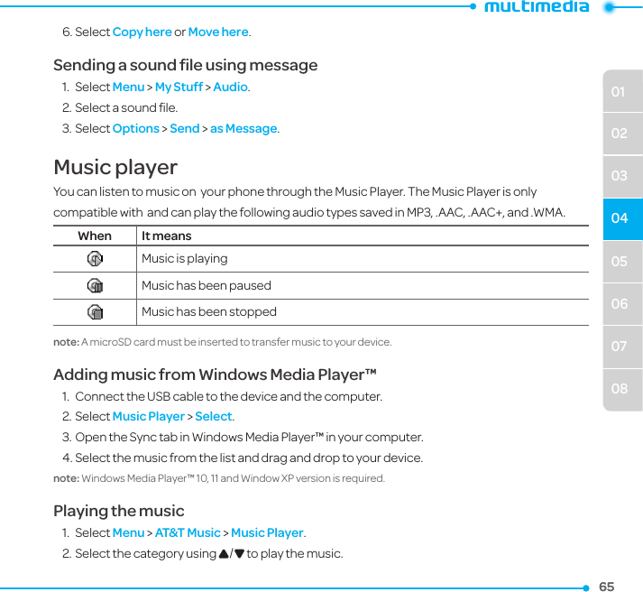 050607080102030465656. Select Copy here or Move here.Sending a sound ﬁle using message1.  Select Menu &gt; My Stuff &gt; Audio.2. Select a sound ﬁle.3. Select Options &gt; Send &gt; as Message.Music playerYou can listen to music on  your phone through the Music Player. The Music Player is only compatible with  and can play the following audio types saved in MP3, .AAC, .AAC+, and .WMA.When It meansMusic is playingMusic has been pausedMusic has been stoppednote: A microSD card must be inserted to transfer music to your device.Adding music from Windows Media Player™1.  Connect the USB cable to the device and the computer.2. Select Music Player &gt; Select.3. Open the Sync tab in Windows Media Player™ in your computer.4. Select the music from the list and drag and drop to your device. note: Windows Media Player™ 10, 11 and Window XP version is required. Playing the music1.  Select Menu &gt; AT&amp;T Music &gt; Music Player.2. Select the category using U/D to play the music.