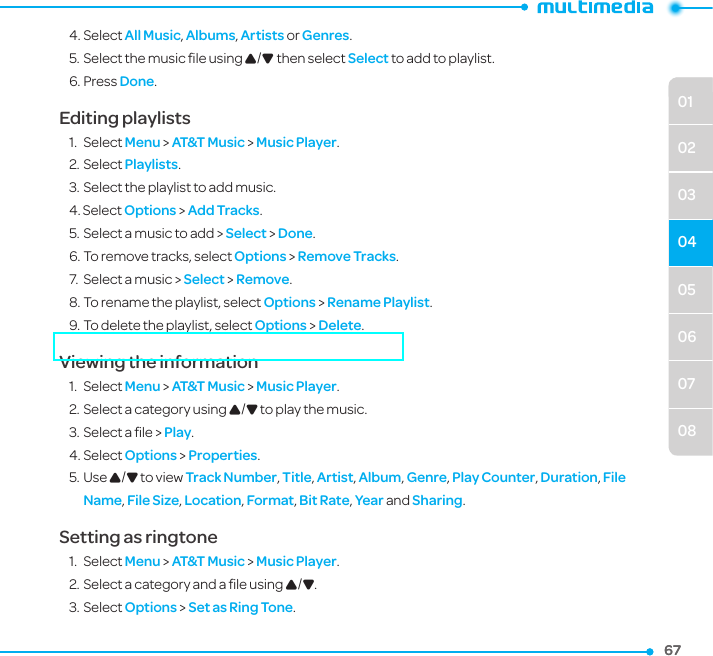 050607080102030467674. Select All Music, Albums, Artists or Genres.5. Select the music ﬁle using U/D then select Select to add to playlist.6. Press Done.Editing playlists1.  Select Menu &gt; AT&amp;T Music &gt; Music Player.2. Select Playlists.3. Select the playlist to add music.4. Select Options &gt; Add Tracks.5. Select a music to add &gt; Select &gt; Done.6. To remove tracks, select Options &gt; Remove Tracks. 7.  Select a music &gt; Select &gt; Remove.8. To rename the playlist, select Options &gt; Rename Playlist.9. To delete the playlist, select Options &gt; Delete. Viewing the information 1.  Select Menu &gt; AT&amp;T Music &gt; Music Player.2. Select a category using U/D to play the music.3. Select a ﬁle &gt; Play.4. Select Options &gt; Properties.5. Use U/D to view Track Number, Title, Artist, Album, Genre, Play Counter, Duration, File Name, File Size, Location, Format, Bit Rate, Year and Sharing. Setting as ringtone1.  Select Menu &gt; AT&amp;T Music &gt; Music Player.2. Select a category and a ﬁle using U/D.3. Select Options &gt; Set as Ring Tone.