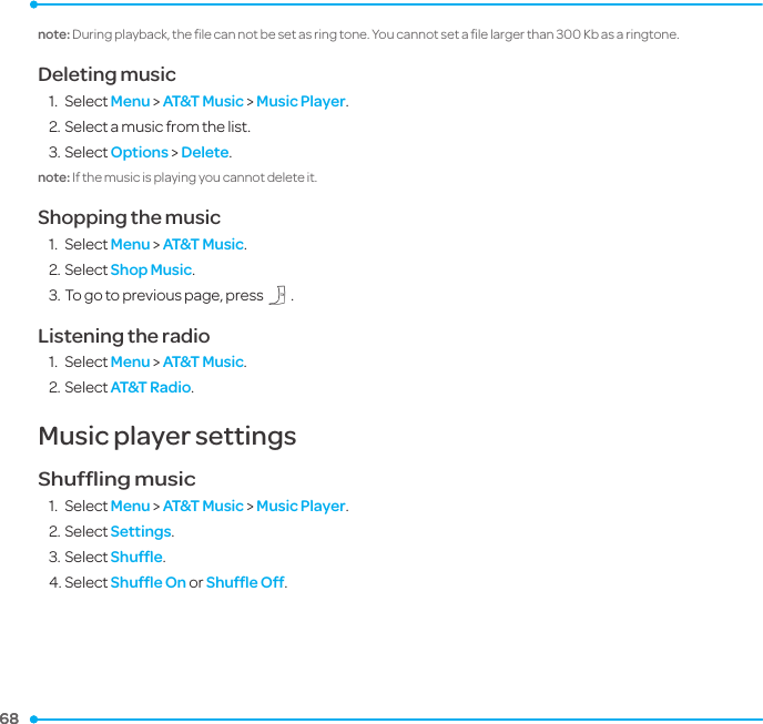 68 68 note: During playback, the ﬁle can not be set as ring tone. You cannot set a ﬁle larger than 300 Kb as a ringtone.Deleting music1.  Select Menu &gt; AT&amp;T Music &gt; Music Player.2. Select a music from the list.3. Select Options &gt; Delete. note: If the music is playing you cannot delete it. Shopping the music1.  Select Menu &gt; AT&amp;T Music.2. Select Shop Music.3. To go to previous page, press C.Listening the radio1.  Select Menu &gt; AT&amp;T Music.2. Select AT&amp;T Radio.Music player settingsShufﬂing music1.  Select Menu &gt; AT&amp;T Music &gt; Music Player.2. Select Settings. 3. Select Shufﬂe.4. Select Shufﬂe On or Shufﬂe Off.