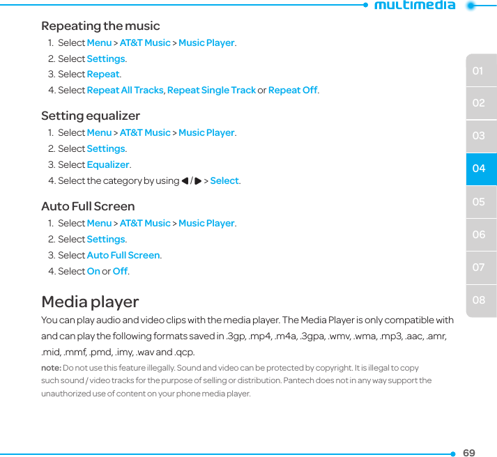 05060708010203046969Repeating the music1.  Select Menu &gt; AT&amp;T Music &gt; Music Player.2. Select Settings. 3. Select Repeat.4. Select Repeat All Tracks, Repeat Single Track or Repeat Off.Setting equalizer1.  Select Menu &gt; AT&amp;T Music &gt; Music Player.2. Select Settings. 3. Select Equalizer.4. Select the category by using L/R &gt; Select.Auto Full Screen1.  Select Menu &gt; AT&amp;T Music &gt; Music Player.2. Select Settings. 3. Select Auto Full Screen.4. Select On or Off.Media playerYou can play audio and video clips with the media player. The Media Player is only compatible with and can play the following formats saved in .3gp, .mp4, .m4a, .3gpa, .wmv, .wma, .mp3, .aac, .amr, .mid, .mmf, .pmd, .imy, .wav and .qcp.note: Do not use this feature illegally. Sound and video can be protected by copyright. It is illegal to copy such sound / video tracks for the purpose of selling or distribution. Pantech does not in any way support the unauthorized use of content on your phone media player.