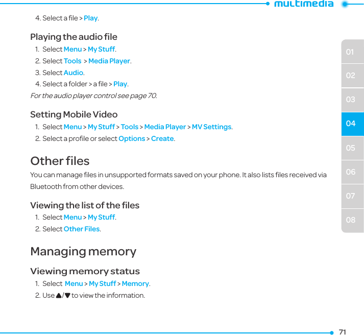 050607080102030471714. Select a ﬁle &gt; Play.Playing the audio ﬁle 1.  Select Menu &gt; My Stuff.2. Select Tools  &gt; Media Player.3. Select Audio.4. Select a folder &gt; a ﬁle &gt; Play.For the audio player control see page 70. Setting Mobile Video 1.  Select Menu &gt; My Stuff &gt; Tools &gt; Media Player &gt; MV Settings. 2. Select a proﬁle or select Options &gt; Create.Other filesYou can manage ﬁles in unsupported formats saved on your phone. It also lists ﬁles received via Bluetooth from other devices.Viewing the list of the ﬁles1.  Select Menu &gt; My Stuff. 2. Select Other Files.Managing memory Viewing memory status1.  Select  Menu &gt; My Stuff &gt; Memory.2. Use U/D to view the information.