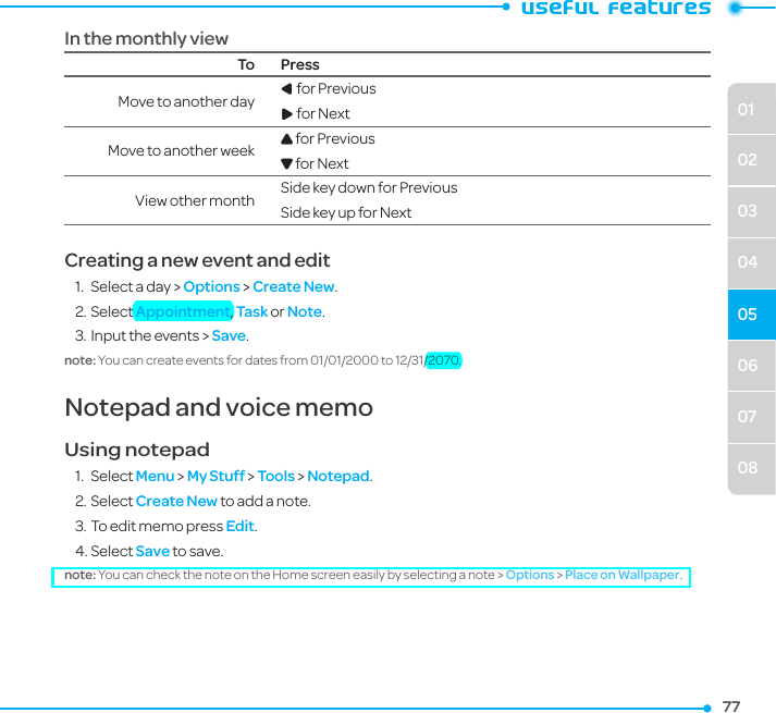 06070801020304057777In the monthly viewTo PressMove to another day L for Previous R for Next Move to another week U for Previous D for Next View other month Side key down for Previous Side key up for Next Creating a new event and edit1.  Select a day &gt; Options &gt; Create New.2. Select Appointment, Task or Note.3. Input the events &gt; Save.note: You can create events for dates from 01/01/2000 to 12/31/2070.Notepad and voice memoUsing notepad1.  Select Menu &gt; My Stuff &gt; Tools &gt; Notepad.2. Select Create New to add a note. 3. To edit memo press Edit.4. Select Save to save.note: You can check the note on the Home screen easily by selecting a note &gt; Options &gt; Place on Wallpaper.