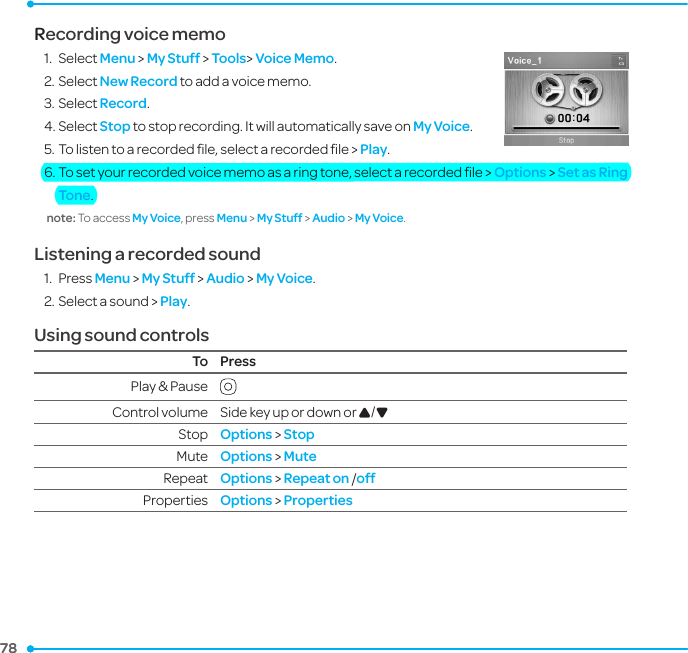 78 78 Recording voice memo1.  Select Menu &gt; My Stuff &gt; Tools&gt; Voice Memo.2. Select New Record to add a voice memo.3. Select Record. 4. Select Stop to stop recording. It will automatically save on My Voice.5. To listen to a recorded ﬁle, select a recorded ﬁle &gt; Play.  6. To set your recorded voice memo as a ring tone, select a recorded ﬁle &gt; Options &gt; Set as Ring Tone.note: To access My Voice, press Menu &gt; My Stuff &gt; Audio &gt; My Voice. Listening a recorded sound1.  Press Menu &gt; My Stuff &gt; Audio &gt; My Voice.2. Select a sound &gt; Play.Using sound controlsTo PressPlay &amp; Pause  Control volume Side key up or down or U/DStop   Options &gt; StopMute Options &gt; MuteRepeat Options &gt; Repeat on /offProperties Options &gt; Properties