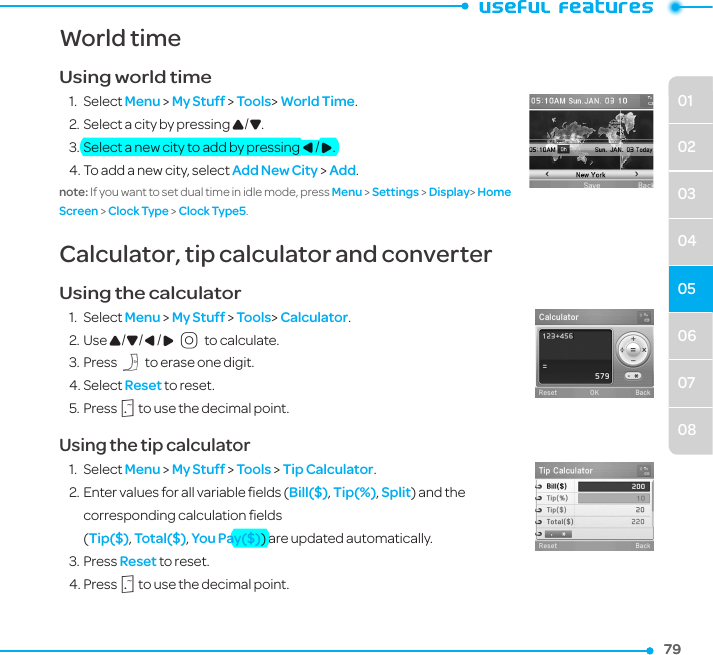 06070801020304057979World timeUsing world time1.  Select Menu &gt; My Stuff &gt; Tools&gt; World Time.2. Select a city by pressing U/D. 3. Select a new city to add by pressing L/R.4. To add a new city, select Add New City &gt; Add.note: If you want to set dual time in idle mode, press Menu &gt; Settings &gt; Display&gt; Home Screen &gt; Clock Type &gt; Clock Type5.Calculator, tip calculator and converter Using the calculator1.  Select Menu &gt; My Stuff &gt; Tools&gt; Calculator.2. Use U/D/L/R O to calculate.3. Press C to erase one digit. 4. Select Reset to reset.5. Press . to use the decimal point.Using the tip calculator1.  Select Menu &gt; My Stuff &gt; Tools &gt; Tip Calculator.2. Enter values for all variable ﬁelds (Bill($), Tip(%), Split) and the corresponding calculation ﬁelds   (Tip($), Total($), You Pay($)) are updated automatically. 3. Press Reset to reset.4. Press . to use the decimal point.