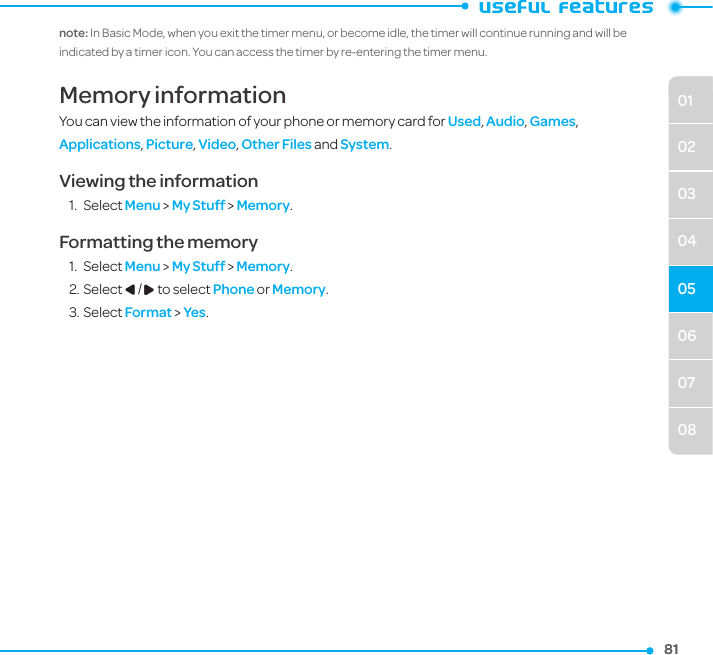 06070801020304058181note: In Basic Mode, when you exit the timer menu, or become idle, the timer will continue running and will be indicated by a timer icon. You can access the timer by re-entering the timer menu.Memory informationYou can view the information of your phone or memory card for Used, Audio, Games, Applications, Picture, Video, Other Files and System.Viewing the information1.  Select Menu &gt; My Stuff &gt; Memory.Formatting the memory1.  Select Menu &gt; My Stuff &gt; Memory.2. Select L/R to select Phone or Memory.3. Select Format &gt; Yes. 