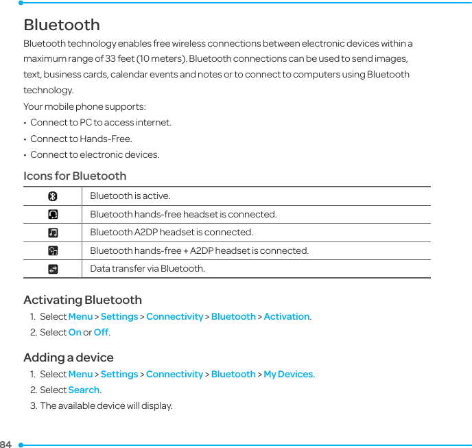 84 84 BluetoothBluetooth technology enables free wireless connections between electronic devices within a maximum range of 33 feet (10 meters). Bluetooth connections can be used to send images, text, business cards, calendar events and notes or to connect to computers using Bluetooth technology.Your mobile phone supports:•  Connect to PC to access internet.•  Connect to Hands-Free.•  Connect to electronic devices.Icons for Bluetooth Bluetooth is active.Bluetooth hands-free headset is connected.Bluetooth A2DP headset is connected.Bluetooth hands-free + A2DP headset is connected.Data transfer via Bluetooth.Activating Bluetooth1.  Select Menu &gt; Settings &gt; Connectivity &gt; Bluetooth &gt; Activation.2. Select On or Off.Adding a device1.  Select Menu &gt; Settings &gt; Connectivity &gt; Bluetooth &gt; My Devices.2. Select Search.3. The available device will display.6.  Connectivity