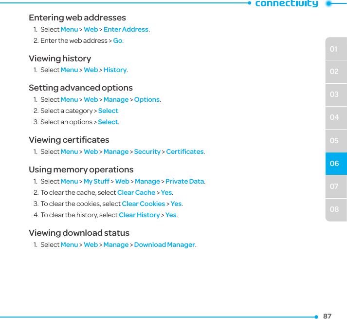 07080102030405068787Entering web addresses1.  Select Menu &gt; Web &gt; Enter Address.2. Enter the web address &gt; Go.Viewing history1.  Select Menu &gt; Web &gt; History.Setting advanced options1.  Select Menu &gt; Web &gt; Manage &gt; Options.2. Select a category &gt; Select.3. Select an options &gt; Select.Viewing certiﬁcates1.  Select Menu &gt; Web &gt; Manage &gt; Security &gt; Certiﬁcates.Using memory operations1.  Select Menu &gt; My Stuff &gt; Web &gt; Manage &gt; Private Data. 2. To clear the cache, select Clear Cache &gt; Yes.3. To clear the cookies, select Clear Cookies &gt; Yes. 4. To clear the history, select Clear History &gt; Yes.Viewing download status1.  Select Menu &gt; Web &gt; Manage &gt; Download Manager.