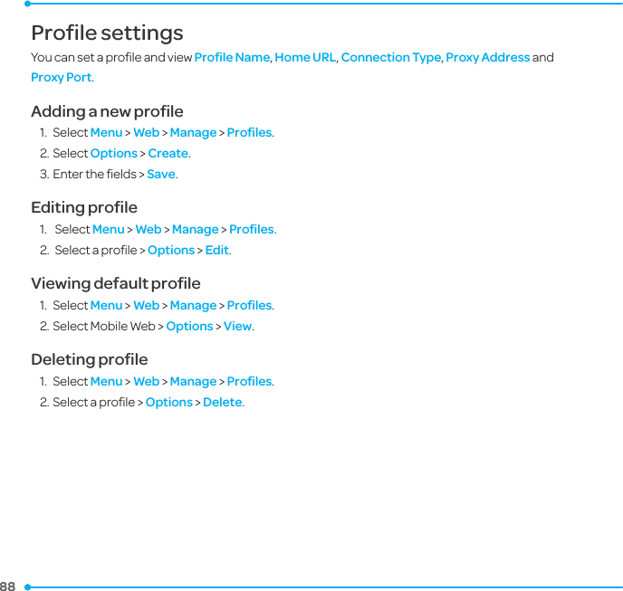 88 88 Profile settings You can set a proﬁle and view Proﬁle Name, Home URL, Connection Type, Proxy Address and Proxy Port. Adding a new proﬁle1.  Select Menu &gt; Web &gt; Manage &gt; Proﬁles.2. Select Options &gt; Create.3. Enter the ﬁelds &gt; Save.Editing proﬁle1.   Select Menu &gt; Web &gt; Manage &gt; Proﬁles.2.  Select a proﬁle &gt; Options &gt; Edit.Viewing default proﬁle1.  Select Menu &gt; Web &gt; Manage &gt; Proﬁles.2. Select Mobile Web &gt; Options &gt; View.Deleting proﬁle1.  Select Menu &gt; Web &gt; Manage &gt; Proﬁles.2. Select a proﬁle &gt; Options &gt; Delete.