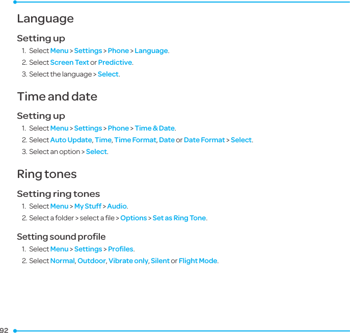 92 92 LanguageSetting up1.  Select Menu &gt; Settings &gt; Phone &gt; Language.2. Select Screen Text or Predictive.3. Select the language &gt; Select.Time and dateSetting up1.  Select Menu &gt; Settings &gt; Phone &gt; Time &amp; Date.2. Select Auto Update, Time, Time Format, Date or Date Format &gt; Select.3. Select an option &gt; Select.Ring tones Setting ring tones1.  Select Menu &gt; My Stuff &gt; Audio.2. Select a folder &gt; select a ﬁle &gt; Options &gt; Set as Ring Tone.Setting sound proﬁle1.  Select Menu &gt; Settings &gt; Proﬁles.2. Select Normal, Outdoor, Vibrate only, Silent or Flight Mode.7.  Settings