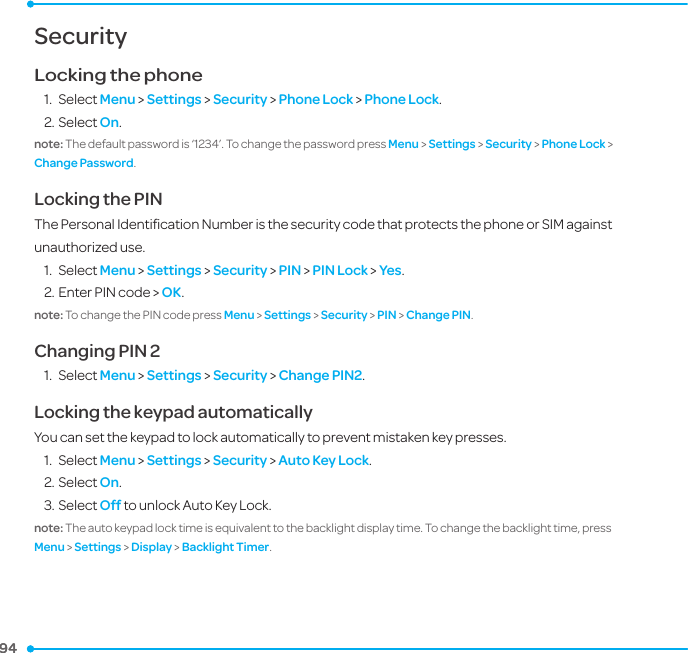 94 94 SecurityLocking the phone1.  Select Menu &gt; Settings &gt; Security &gt; Phone Lock &gt; Phone Lock. 2. Select On. note: The default password is ‘1234’. To change the password press Menu &gt; Settings &gt; Security &gt; Phone Lock &gt; Change Password.Locking the PIN The Personal Identiﬁcation Number is the security code that protects the phone or SIM against unauthorized use.1.  Select Menu &gt; Settings &gt; Security &gt; PIN &gt; PIN Lock &gt; Yes.2. Enter PIN code &gt; OK. note: To change the PIN code press Menu &gt; Settings &gt; Security &gt; PIN &gt; Change PIN. Changing PIN 21.  Select Menu &gt; Settings &gt; Security &gt; Change PIN2.Locking the keypad automaticallyYou can set the keypad to lock automatically to prevent mistaken key presses. 1.  Select Menu &gt; Settings &gt; Security &gt; Auto Key Lock. 2. Select On. 3. Select Off to unlock Auto Key Lock.note: The auto keypad lock time is equivalent to the backlight display time. To change the backlight time, press Menu &gt; Settings &gt; Display &gt; Backlight Timer. 