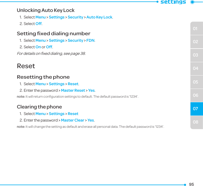 08010203040506079595Unlocking Auto Key Lock1.  Select Menu &gt; Settings &gt; Security &gt; Auto Key Lock. 2. Select Off.Setting ﬁxed dialing number1.  Select Menu &gt; Settings &gt; Security &gt; FDN.2. Select On or Off.For details on ﬁxed dialing, see page 38. ResetResetting the phone 1.  Select Menu &gt; Settings &gt; Reset. 2. Enter the password &gt; Master Reset &gt; Yes.note: It will return conﬁguration settings to default. The default password is ‘1234’. Clearing the phone1.  Select Menu &gt; Settings &gt; Reset2. Enter the password &gt; Master Clear &gt; Yes.note: It will change the setting as default and erase all personal data. The default password is ‘1234’. 
