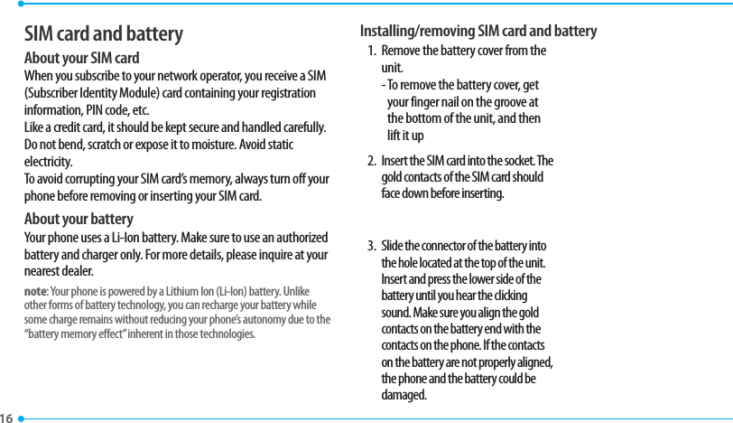 16 SIM card and batteryAbout your SIM cardWhen you subscribe to your network operator, you receive a SIM (Subscriber Identity Module) card containing your registration information, PIN code, etc. Like a credit card, it should be kept secure and handled carefully. Do not bend, scratch or expose it to moisture. Avoid static electricity. To avoid corrupting your SIM card’s memory, always turn off your phone before removing or inserting your SIM card.About your batteryYour phone uses a Li-Ion battery. Make sure to use an authorized battery and charger only. For more details, please inquire at your nearest dealer.note: Your phone is powered by a Lithium Ion (Li-Ion) battery. Unlike other forms of battery technology, you can recharge your battery while some charge remains without reducing your phone’s autonomy due to the “battery memory effect” inherent in those technologies.Installing/removing SIM card and battery1.  Remove the battery cover from the unit.  -  To remove the battery cover, get your finger nail on the groove at the bottom of the unit, and then lift it up2.  Insert the SIM card into the socket. The gold contacts of the SIM card should face down before inserting.3. Slide the connector of the battery into the hole located at the top of the unit. Insert and press the lower side of the battery until you hear the clicking sound. Make sure you align the gold contacts on the battery end with the contacts on the phone. If the contacts on the battery are not properly aligned, the phone and the battery could be damaged.