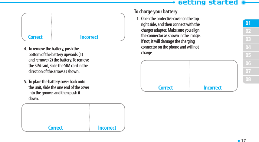 020304050607080117 4.  To remove the battery, push the bottom of the battery upwards (1) and remove (2) the battery. To remove the SIM card, slide the SIM card in the direction of the arrow as shown.5.  To place the battery cover back onto the unit, slide the one end of the cover into the groove, and then push it down.To charge your battery1.  Open the protective cover on the top right side, and then connect with the charger adapter. Make sure you align the connector as shown in the image. If not, it will damage the charging connector on the phone and will not charge.Correct IncorrectIncorrectCorrectIncorrectCorrect