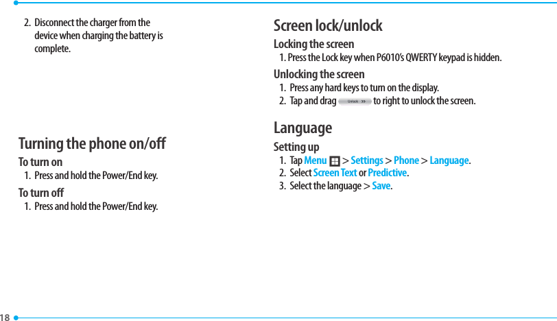 18 2.  Disconnect the charger from the device when charging the battery is complete.Turning the phone on/off To turn on 1.  Press and hold the Power/End key.To turn off1.  Press and hold the Power/End key.Screen lock/unlockLocking the screen1. Press the Lock key when P6010’s QWERTY keypad is hidden.Unlocking the screen1.  Press any hard keys to turn on the display.2.  Tap and drag   to right to unlock the screen.LanguageSetting up1. Tap Menu ; &gt; Settings &gt; Phone &gt; Language. 2. Select Screen Text or Predictive.3.  Select the language &gt; Save.