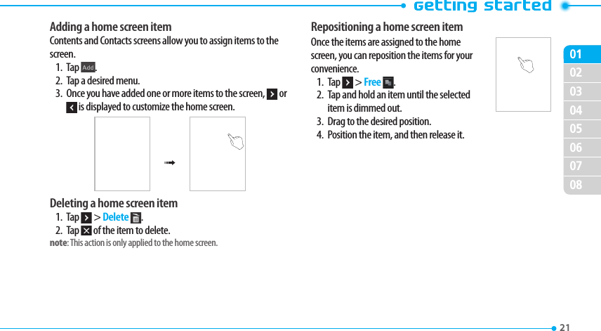 020304050607080121 Adding a home screen itemContents and Contacts screens allow you to assign items to the screen.1. Tap  .2.  Tap a desired menu.3.  Once you have added one or more items to the screen,   or  is displayed to customize the home screen.®Deleting a home screen item1. Tap   &gt; Delete  .2. Tap   of the item to delete.note: This action is only applied to the home screen. Repositioning a home screen itemOnce the items are assigned to the home screen, you can reposition the items for your convenience.1. Tap   &gt; Free  .2.  Tap and hold an item until the selected item is dimmed out.3.  Drag to the desired position.4.  Position the item, and then release it.
