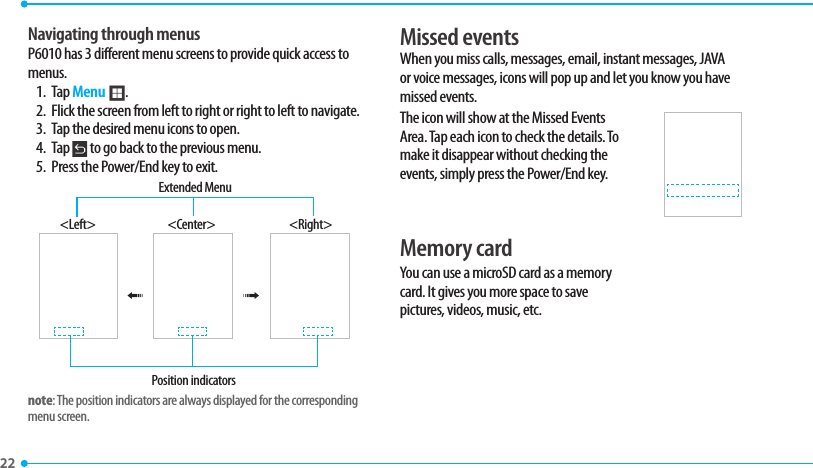 22 Navigating through menusP6010 has 3 different menu screens to provide quick access to menus.1. Tap Menu ;.2.  Flick the screen from left to right or right to left to navigate.3.  Tap the desired menu icons to open.4. Tap   to go back to the previous menu.5.  Press the Power/End key to exit.&lt;Left&gt; &lt;Center&gt; &lt;Right&gt;Position indicatorsExtended Menu®®note: The position indicators are always displayed for the corresponding menu screen.Missed events When you miss calls, messages, email, instant messages, JAVA or voice messages, icons will pop up and let you know you have missed events.The icon will show at the Missed Events Area. Tap each icon to check the details. To make it disappear without checking the events, simply press the Power/End key.Memory card You can use a microSD card as a memory card. It gives you more space to save pictures, videos, music, etc. 