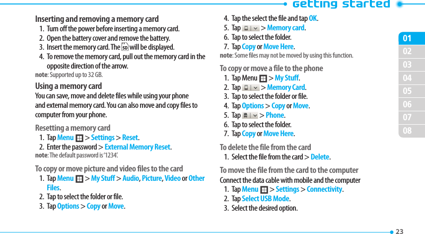020304050607080123 Inserting and removing a memory card1.  Turn off the power before inserting a memory card.2.  Open the battery cover and remove the battery.3.  Insert the memory card. The   will be displayed.4.  To remove the memory card, pull out the memory card in the opposite direction of the arrow.note: Supported up to 32 GB.Using a memory cardYou can save, move and delete files while using your phone and external memory card. You can also move and copy files to computer from your phone.Resetting a memory card1. Tap Menu ; &gt; Settings &gt; Reset.2.  Enter the password &gt; External Memory Reset.note: The default password is ‘1234’.To copy or move picture and video files to the card1. Tap Menu ; &gt; My Stuff &gt; Audio, Picture, Video or Other Files.2.  Tap to select the folder or file.3. Tap Options &gt; Copy or Move.4.  Tap the select the file and tap OK.5. Tap   &gt; Memory card.6.  Tap to select the folder.7. Tap Copy or Move Here.note: Some files may not be moved by using this function.To copy or move a file to the phone1. Tap Menu ; &gt; My Stuff.2. Tap   &gt; Memory Card.3.  Tap to select the folder or file.4. Tap Options &gt; Copy or Move.5. Tap   &gt; Phone.6.  Tap to select the folder.7. Tap Copy or Move Here.To delete the file from the card1.  Select the file from the card &gt; Delete.To move the file from the card to the computerConnect the data cable with mobile and the computer1. Tap Menu ; &gt; Settings &gt; Connectivity.2. Tap Select USB Mode.3.  Select the desired option.