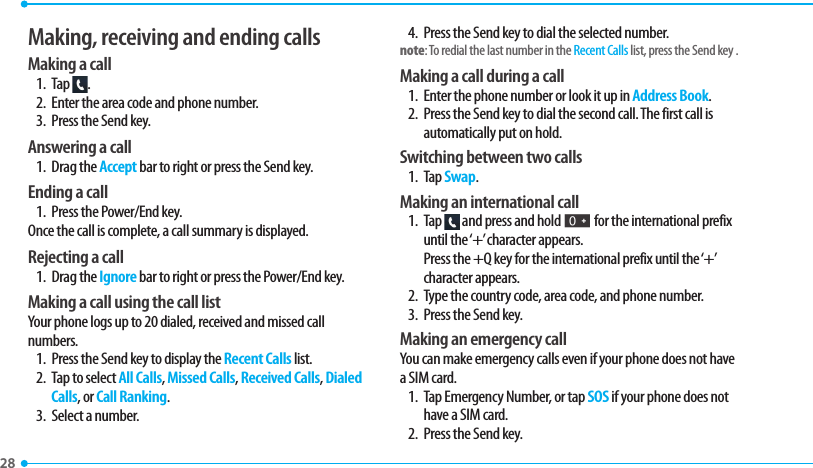 28 Making, receiving and ending callsMaking a call1. Tap  .2.  Enter the area code and phone number.3.  Press the Send key.Answering a call1. Drag the Accept bar to right or press the Send key.Ending a call1.  Press the Power/End key.Once the call is complete, a call summary is displayed.Rejecting a call1. Drag the Ignore bar to right or press the Power/End key.Making a call using the call listYour phone logs up to 20 dialed, received and missed call numbers.  1.  Press the Send key to display the Recent Calls list.2.  Tap to select All Calls, Missed Calls, Received Calls, Dialed Calls, or Call Ranking.3.  Select a number.4.  Press the Send key to dial the selected number.note: To redial the last number in the Recent Calls list, press the Send key .Making a call during a call1.  Enter the phone number or look it up in Address Book.2.  Press the Send key to dial the second call. The first call is automatically put on hold.Switching between two calls1. Tap Swap.Making an international call1. Tap   and press and hold J for the international prefix until the ‘+’ character appears. Press the +Q key for the international prefix until the ‘+’ character appears.2.  Type the country code, area code, and phone number.3.  Press the Send key. Making an emergency callYou can make emergency calls even if your phone does not have a SIM card.1.  Tap Emergency Number, or tap SOS if your phone does not have a SIM card.2.  Press the Send key.