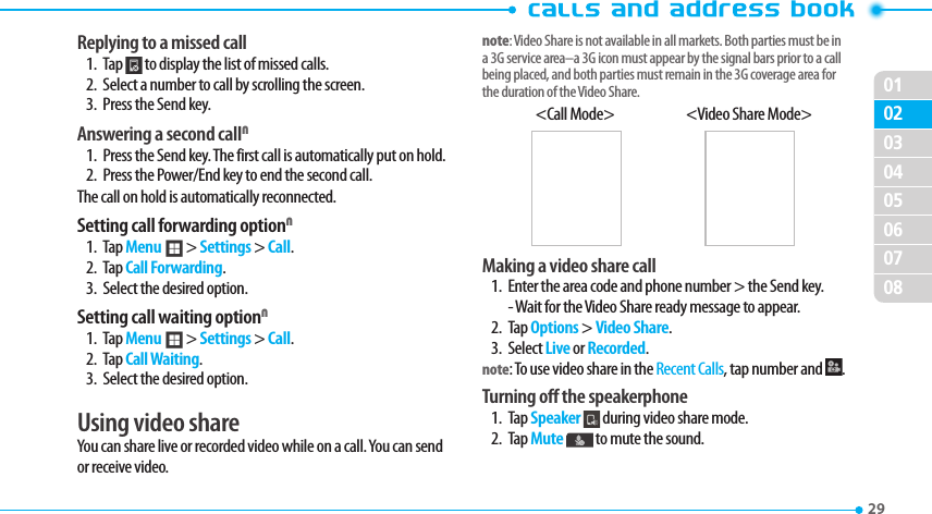 020304050607080129 Replying to a missed call1. Tap   to display the list of missed calls. 2.  Select a number to call by scrolling the screen.3.  Press the Send key.Answering a second callN1.  Press the Send key. The first call is automatically put on hold.2.  Press the Power/End key to end the second call. The call on hold is automatically reconnected.Setting call forwarding optionN1. Tap Menu ; &gt; Settings &gt; Call.2. Tap Call Forwarding.3.  Select the desired option.Setting call waiting optionN1. Tap Menu ; &gt; Settings &gt; Call.2. Tap Call Waiting.3.  Select the desired option.Using video shareYou can share live or recorded video while on a call. You can send or receive video.note: Video Share is not available in all markets. Both parties must be in a 3G service area–a 3G icon must appear by the signal bars prior to a call being placed, and both parties must remain in the 3G coverage area for the duration of the Video Share.&lt;Call Mode&gt;  &lt;Video Share Mode&gt;Making a video share call 1.  Enter the area code and phone number &gt; the Send key. - Wait for the Video Share ready message to appear.2. Tap Options &gt; Video Share. 3. Select Live or Recorded.note: To use video share in the Recent Calls, tap number and  .Turning off the speakerphone1. Tap Speaker  during video share mode. 2. Tap Mute  to mute the sound. 