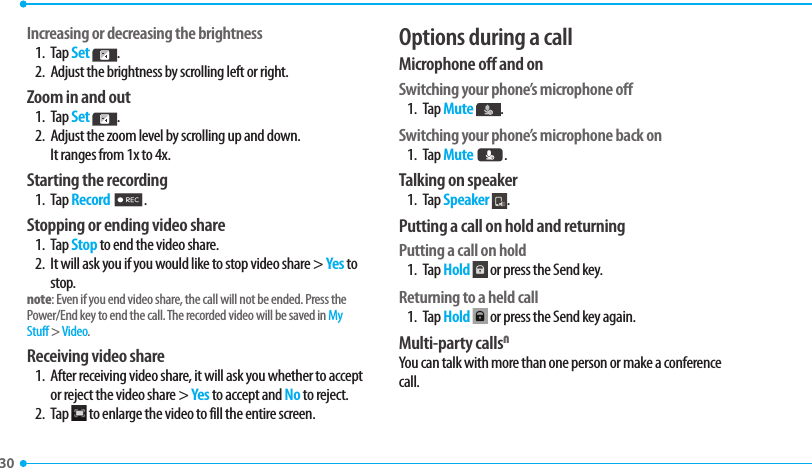 30 Increasing or decreasing the brightness1. Tap Set  . 2.  Adjust the brightness by scrolling left or right. Zoom in and out1. Tap Set  . 2.  Adjust the zoom level by scrolling up and down. It ranges from 1x to 4x.Starting the recording1. Tap Record 2.Stopping or ending video share1. Tap Stop to end the video share.2.  It will ask you if you would like to stop video share &gt; Yes to stop.note: Even if you end video share, the call will not be ended. Press the Power/End key to end the call. The recorded video will be saved in My Stuff &gt; Video. Receiving video share1.  After receiving video share, it will ask you whether to accept or reject the video share &gt; Yes to accept and No to reject.2. Tap   to enlarge the video to fill the entire screen.Options during a callMicrophone off and on Switching your phone’s microphone off1. Tap Mute  .Switching your phone’s microphone back on1. Tap Mute K.Talking on speaker1. Tap Speaker  .Putting a call on hold and returningPutting a call on hold1. Tap Hold  or press the Send key.Returning to a held call1. Tap Hold  or press the Send key again.Multi-party callsNYou can talk with more than one person or make a conference call. 