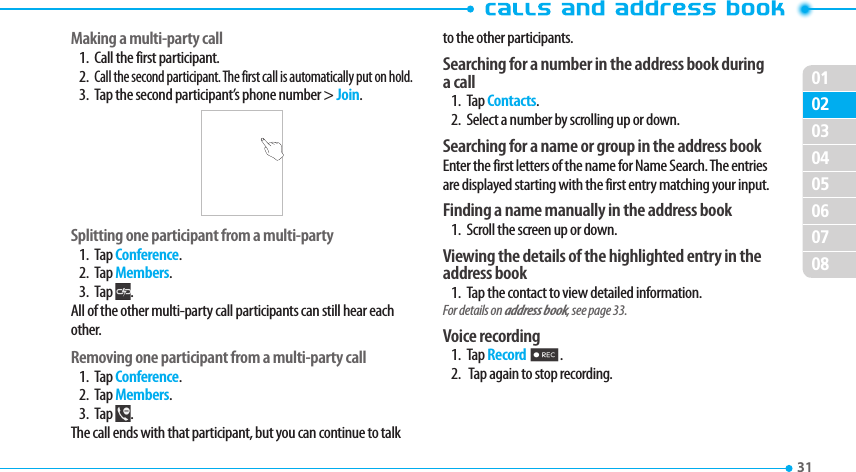 020304050607080131 Making a multi-party call1.  Call the first participant.2. Call the second participant. The first call is automatically put on hold.3.  Tap the second participant’s phone number &gt; Join. Splitting one participant from a multi-party1. Tap Conference.2. Tap Members.3. Tap  .All of the other multi-party call participants can still hear each other.Removing one participant from a multi-party call1. Tap Conference.2. Tap Members.3. Tap  . The call ends with that participant, but you can continue to talk to the other participants.Searching for a number in the address book during a call1. Tap Contacts.2.  Select a number by scrolling up or down.Searching for a name or group in the address bookEnter the first letters of the name for Name Search. The entries are displayed starting with the first entry matching your input.Finding a name manually in the address book  1.  Scroll the screen up or down.Viewing the details of the highlighted entry in the address book1.  Tap the contact to view detailed information.For details on address book, see page 33. Voice recording1. Tap Record 2.2.   Tap again to stop recording.