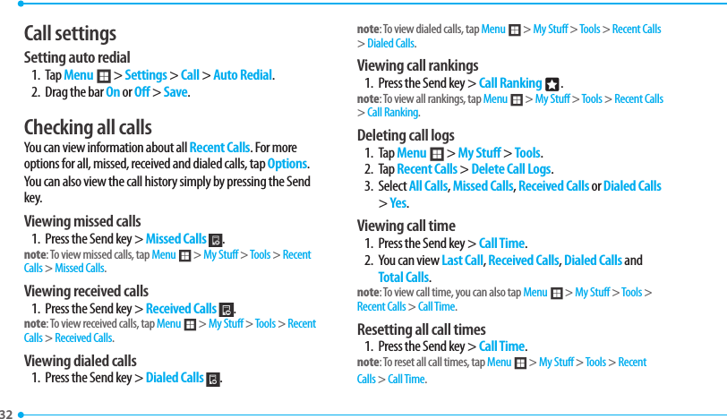 32 Call settings Setting auto redial 1. Tap Menu ; &gt; Settings &gt; Call &gt; Auto Redial.2.  Drag the bar On or Off &gt; Save.Checking all callsYou can view information about all Recent Calls. For more options for all, missed, received and dialed calls, tap Options. You can also view the call history simply by pressing the Send key.Viewing missed calls1.  Press the Send key &gt; Missed Calls  .note: To view missed calls, tap Menu ; &gt; My Stuff &gt; Tools &gt; Recent Calls &gt; Missed Calls.Viewing received calls1.  Press the Send key &gt; Received Calls  .note: To view received calls, tap Menu ; &gt; My Stuff &gt; Tools &gt; Recent Calls &gt; Received Calls.Viewing dialed calls1.  Press the Send key &gt; Dialed Calls  .note: To view dialed calls, tap Menu ; &gt; My Stuff &gt; Tools &gt; Recent Calls &gt; Dialed Calls.Viewing call rankings1.  Press the Send key &gt; Call Ranking n.note: To view all rankings, tap Menu ; &gt; My Stuff &gt; Tools &gt; Recent Calls &gt; Call Ranking.Deleting call logs1. Tap Menu ; &gt; My Stuff &gt; Tools. 2. Tap Recent Calls &gt; Delete Call Logs.3. Select All Calls, Missed Calls, Received Calls or Dialed Calls &gt; Yes. Viewing call time1.  Press the Send key &gt; Call Time.2.  You can view Last Call, Received Calls, Dialed Calls and Total Calls.note: To view call time, you can also tap Menu ; &gt; My Stuff &gt; Tools &gt; Recent Calls &gt; Call Time.Resetting all call times1.  Press the Send key &gt; Call Time.note: To reset all call times, tap Menu ; &gt; My Stuff &gt; Tools &gt; Recent Calls &gt; Call Time.