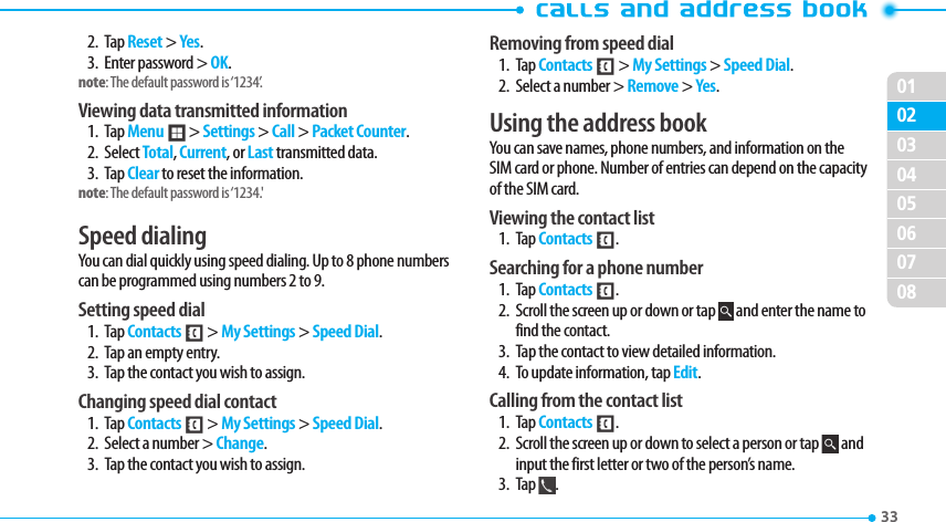 020304050607080133 2. Tap Reset &gt; Yes.3.  Enter password &gt; OK.note: The default password is ‘1234’.Viewing data transmitted information1. Tap Menu ; &gt; Settings &gt; Call &gt; Packet Counter.2. Select Total, Current, or Last transmitted data.3. Tap Clear to reset the information.note: The default password is ‘1234.&apos; Speed dialingYou can dial quickly using speed dialing. Up to 8 phone numbers can be programmed using numbers 2 to 9. Setting speed dial1. Tap Contacts &lt; &gt; My Settings &gt; Speed Dial.2.  Tap an empty entry. 3.  Tap the contact you wish to assign.Changing speed dial contact 1. Tap Contacts &lt; &gt; My Settings &gt; Speed Dial.2.  Select a number &gt; Change.  3.  Tap the contact you wish to assign.Removing from speed dial1. Tap Contacts &lt; &gt; My Settings &gt; Speed Dial.2.  Select a number &gt; Remove &gt; Yes.Using the address bookYou can save names, phone numbers, and information on the SIM card or phone. Number of entries can depend on the capacity of the SIM card.Viewing the contact list1. Tap Contacts &lt;.Searching for a phone number 1. Tap Contacts &lt;.2.  Scroll the screen up or down or tap   and enter the name to find the contact. 3.  Tap the contact to view detailed information.4.  To update information, tap Edit. Calling from the contact list1. Tap Contacts &lt;.2.  Scroll the screen up or down to select a person or tap   and input the first letter or two of the person’s name.3. Tap  .